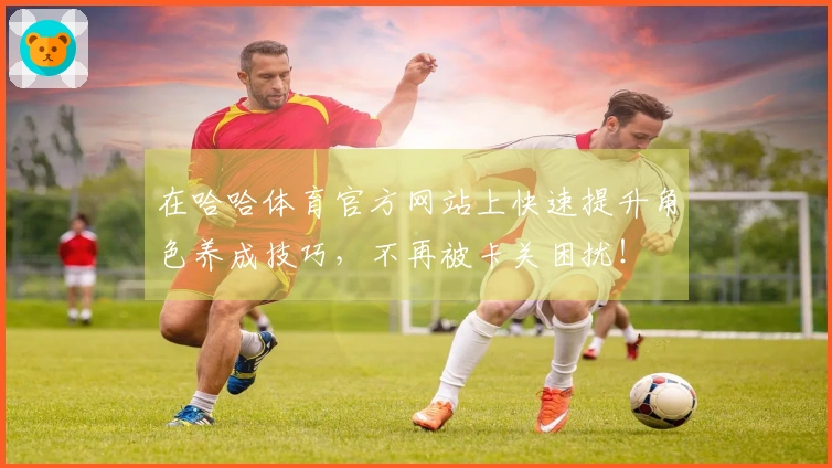 在哈哈体育官方网站上快速提升角色养成技巧，不再被卡关困扰！