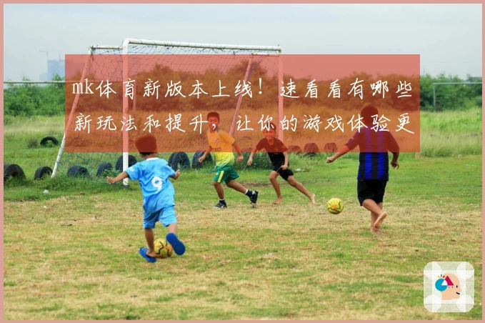 mk体育新版本上线！速看看有哪些新玩法和提升，让你的游戏体验更上一层楼！