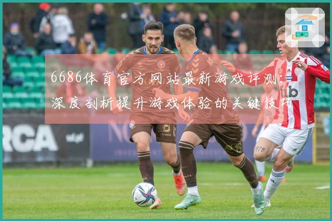 6686体育官方网站最新游戏评测：深度剖析提升游戏体验的关键技巧