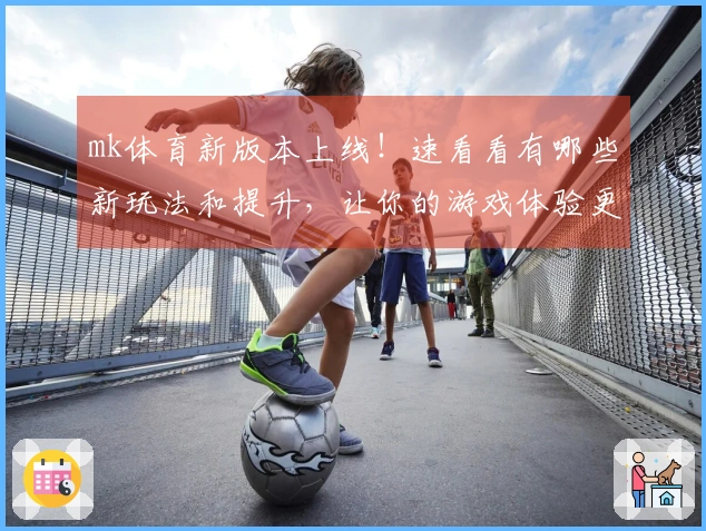 mk体育新版本上线！速看看有哪些新玩法和提升，让你的游戏体验更上一层楼！
