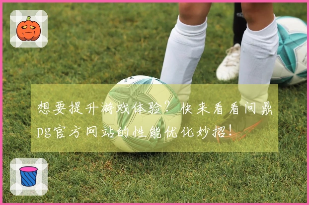 想要提升游戏体验？快来看看问鼎pg官方网站的性能优化妙招！