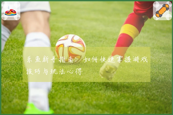 乐鱼新手指南：如何快速掌握游戏技巧与玩法心得